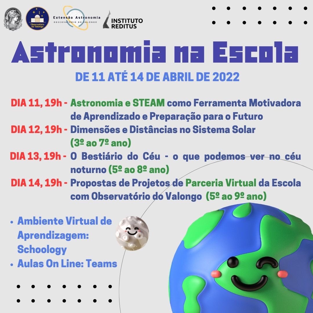 
Astronomia na Escola

DE 11 ATÉ 14 DE ABRIL DE 2022 

DIA 11, 19h - Astronomia e STEAM como Ferramenta Motivadora de Aprendizado e Preparação para o Futuro
DIA 12, 19h - Dimensões e Distâncias no Sistema Solar (3º ao 7º ano)
DIA 13, 19h - O Bestiário do Céu - o que podemos ver no céu noturno (5º ao 8º ano) 
DIA 14, 19h - Propostas de Projetos. e Parceria Virtual da Escola com Observatório dó Valongo (5º ao 9º ano)

  

Ambiente Virtual de Aprendizagem: Schoology

Aulas On Line: Teams
